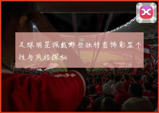 足球明星佩戴哪些独特首饰彰显个性与风格探秘