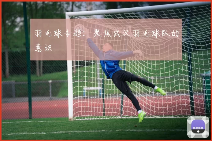 羽毛球专题：聚焦武汉羽毛球队的意识