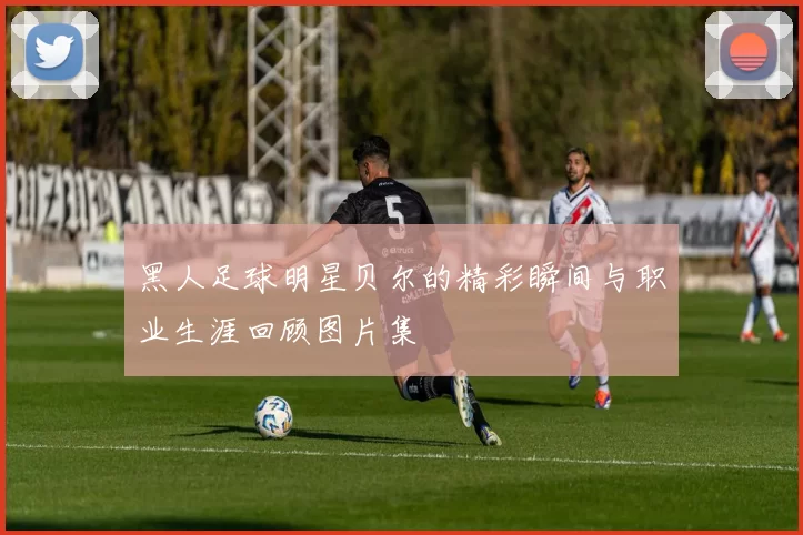 黑人足球明星贝尔的精彩瞬间与职业生涯回顾图片集