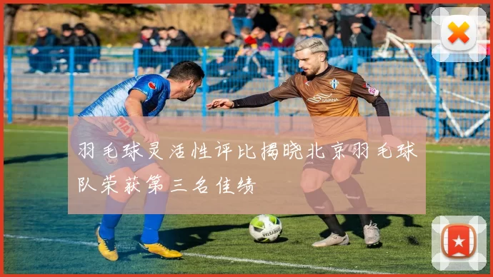 羽毛球灵活性评比揭晓北京羽毛球队荣获第三名佳绩