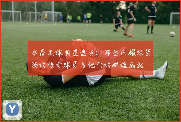 水晶足球明星盘点：那些闪耀绿茵场的传奇球员与他们的辉煌成就